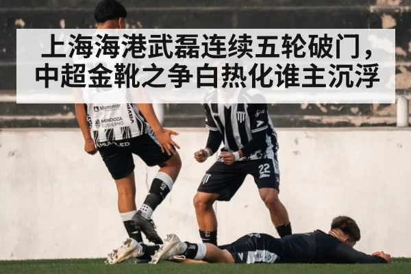 上海海港武磊连续五轮破门，中超金靴之争白热化谁主沉浮