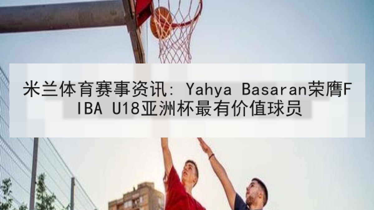 米兰体育赛事资讯: Yahya Basaran荣膺FIBA U18亚洲杯最有价值球员