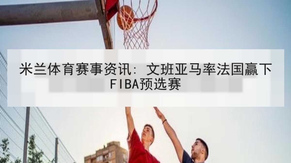米兰体育赛事资讯: 文班亚马率法国赢下FIBA预选赛
