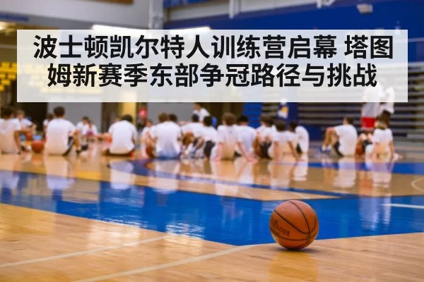 波士顿凯尔特人训练营启幕 塔图姆新赛季东部争冠路径与挑战